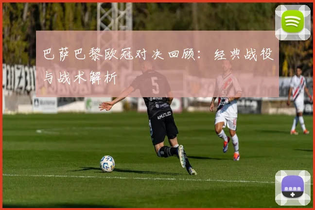 巴萨巴黎欧冠对决回顾：经典战役与战术解析